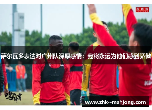 萨尔瓦多表达对广州队深厚感情:我将永远为他们感到骄傲 萨尔瓦多表达对广州队深厚感情:我将永远为他们感到骄傲