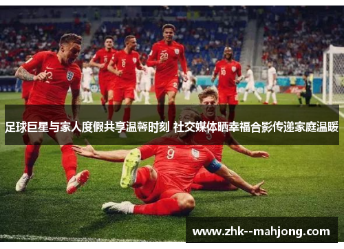 足球巨星与家人度假共享温馨时刻 社交媒体晒幸福合影传递家庭温暖