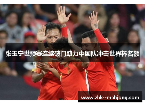 张玉宁世预赛连续破门助力中国队冲击世界杯名额 张玉宁世预赛连续破门助力中国队冲击世界杯名额