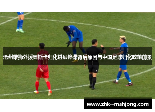 沧州雄狮外援奥斯卡归化进展停滞背后原因与中国足球归化政策前景