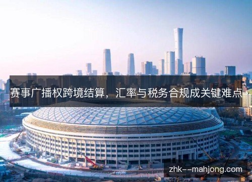 赛事广播权跨境结算,汇率与税务合规成关键难点 赛事广播权跨境结算,汇率与税务合规成关键难点